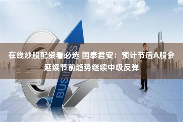 在线炒股配资看必选 国泰君安：预计节后A股会延续节前趋势继续中级反弹