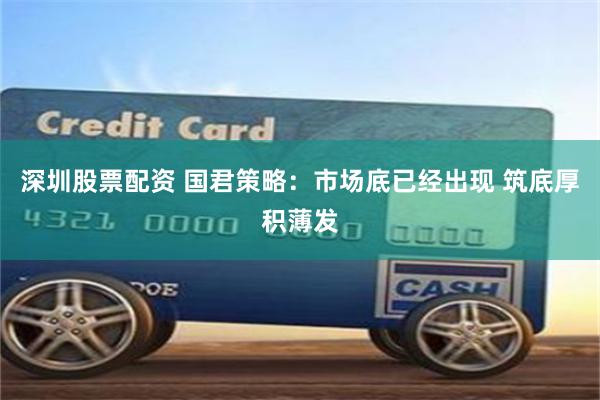 深圳股票配资 国君策略：市场底已经出现 筑底厚积薄发