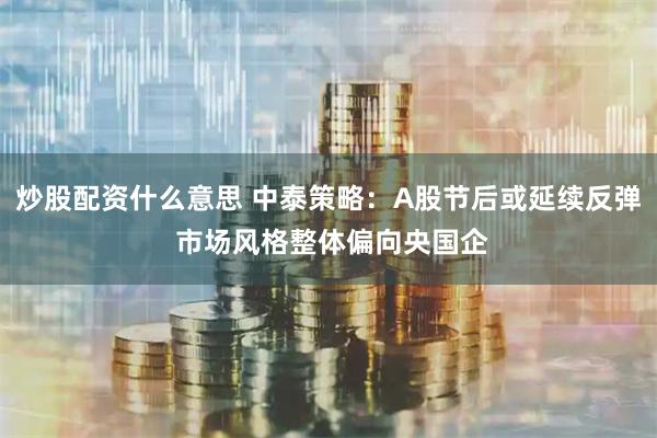 炒股配资什么意思 中泰策略：A股节后或延续反弹 市场风格整体偏向央国企