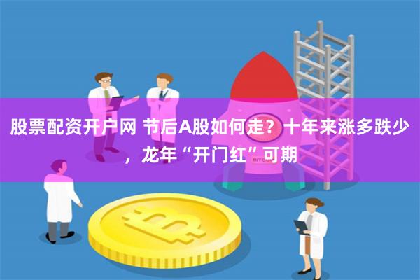 股票配资开户网 节后A股如何走？十年来涨多跌少，龙年“开门红”可期