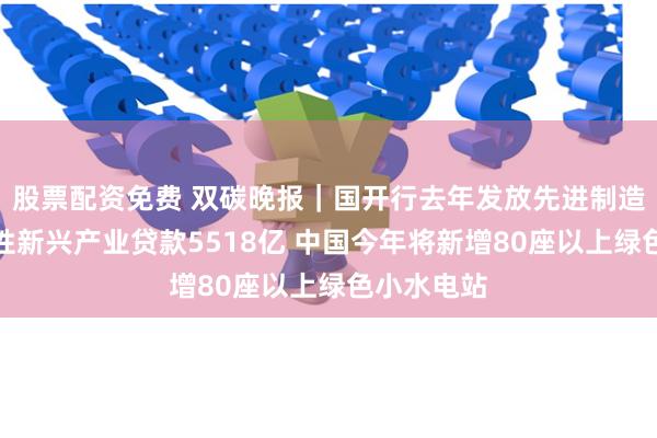 股票配资免费 双碳晚报｜国开行去年发放先进制造业及战略性新兴产业贷款5518亿 中国今年将新增80座以上绿色小水电站