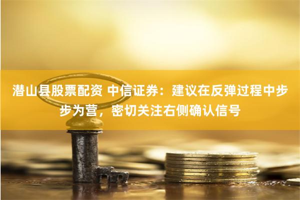 潜山县股票配资 中信证券：建议在反弹过程中步步为营，密切关注右侧确认信号