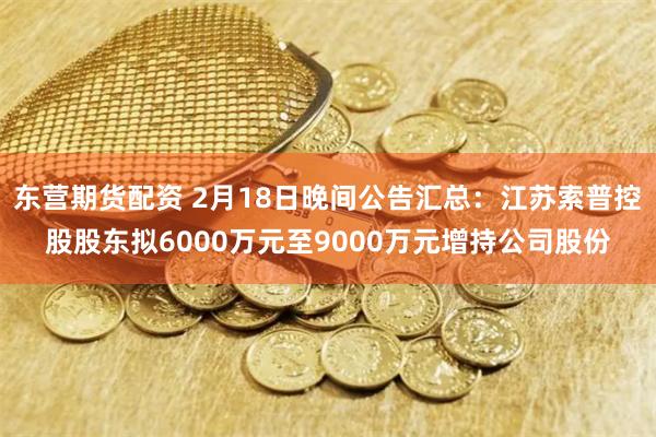 东营期货配资 2月18日晚间公告汇总：江苏索普控股股东拟6000万元至9000万元增持公司股份