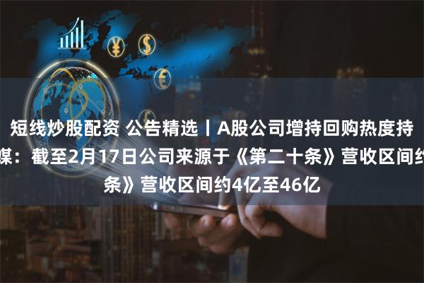短线炒股配资 公告精选丨A股公司增持回购热度持续；光线传媒：截至2月17日公司来源于《第二十条》营收区间约4亿至46亿