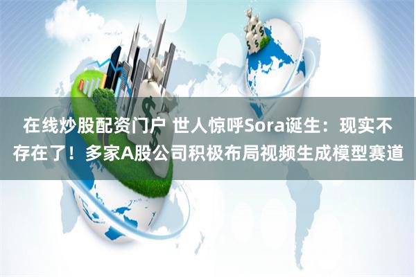 在线炒股配资门户 世人惊呼Sora诞生：现实不存在了！多家A股公司积极布局视频生成模型赛道