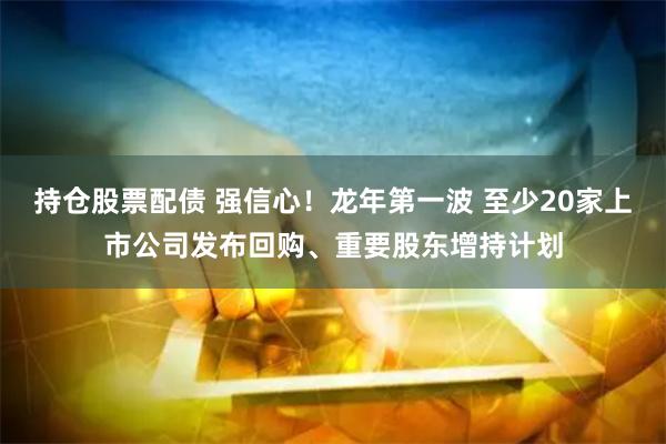 持仓股票配债 强信心！龙年第一波 至少20家上市公司发布回购、重要股东增持计划