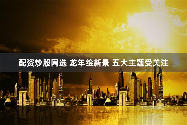 配资炒股网选 龙年绘新景 五大主题受关注