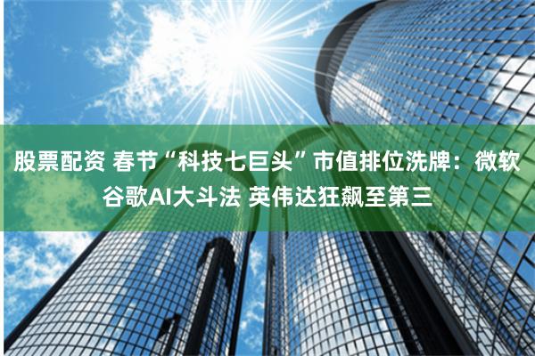 股票配资 春节“科技七巨头”市值排位洗牌：微软谷歌AI大斗法 英伟达狂飙至第三