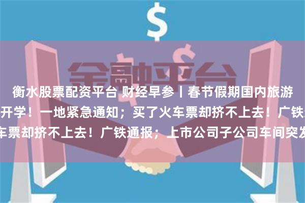 衡水股票配资平台 财经早参丨春节假期国内旅游出游474亿人次；延迟开学！一地紧急通知；买了火车票却挤不上去！广铁通报；上市公司子公司车间突发爆炸