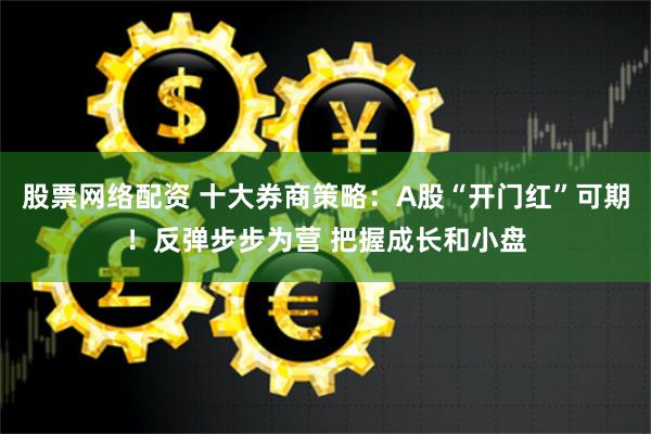 股票网络配资 十大券商策略：A股“开门红”可期！反弹步步为营 把握成长和小盘