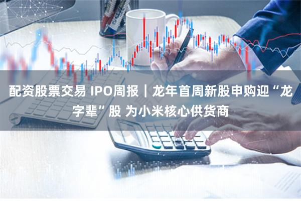 配资股票交易 IPO周报｜龙年首周新股申购迎“龙字辈”股 为小米核心供货商