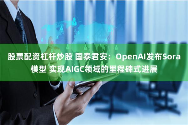 股票配资杠杆炒股 国泰君安：OpenAI发布Sora模型 实现AIGC领域的里程碑式进展