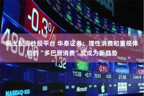 网上配资炒股平台 华泰证券：理性消费和重视体验的“多巴胺消费”或成为新趋势