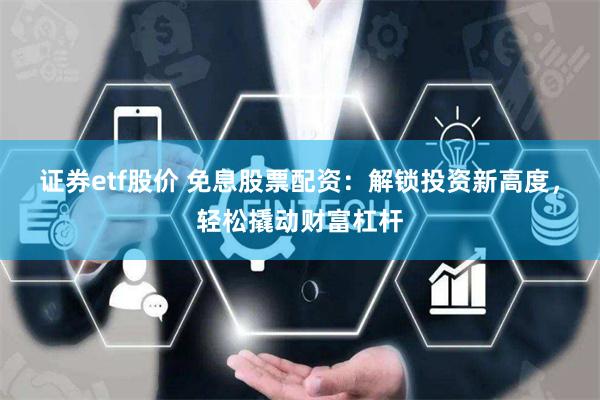 证券etf股价 免息股票配资：解锁投资新高度，轻松撬动财富杠杆