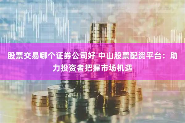 股票交易哪个证券公司好 中山股票配资平台：助力投资者把握市场机遇