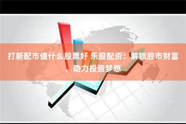 打新配市值什么股票好 乐股配资：解锁股市财富，助力投资梦想