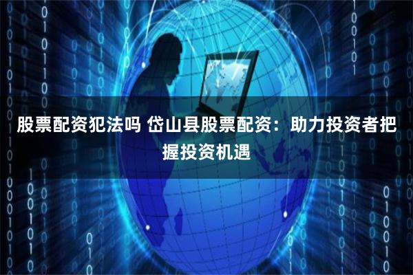 股票配资犯法吗 岱山县股票配资：助力投资者把握投资机遇