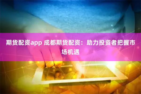期货配资app 成都期货配资：助力投资者把握市场机遇