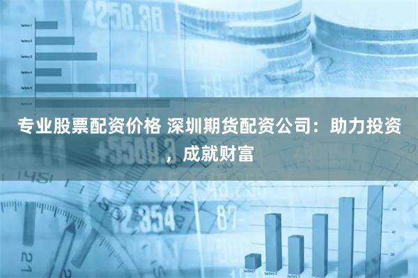 专业股票配资价格 深圳期货配资公司：助力投资，成就财富