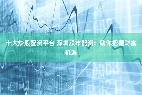 十大炒股配资平台 深圳股市配资：助你把握财富机遇