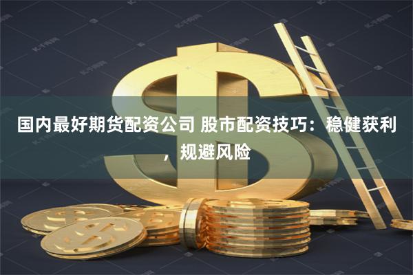 国内最好期货配资公司 股市配资技巧：稳健获利，规避风险