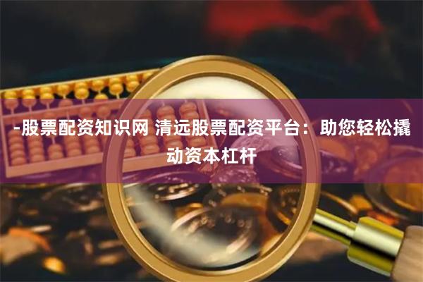 -股票配资知识网 清远股票配资平台：助您轻松撬动资本杠杆