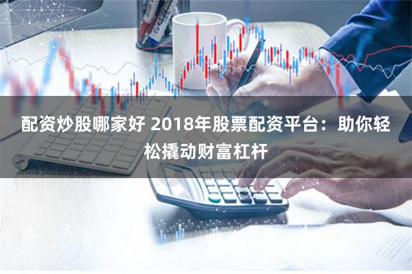 配资炒股哪家好 2018年股票配资平台：助你轻松撬动财富杠杆