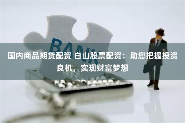 国内商品期货配资 白山股票配资：助您把握投资良机，实现财富梦想