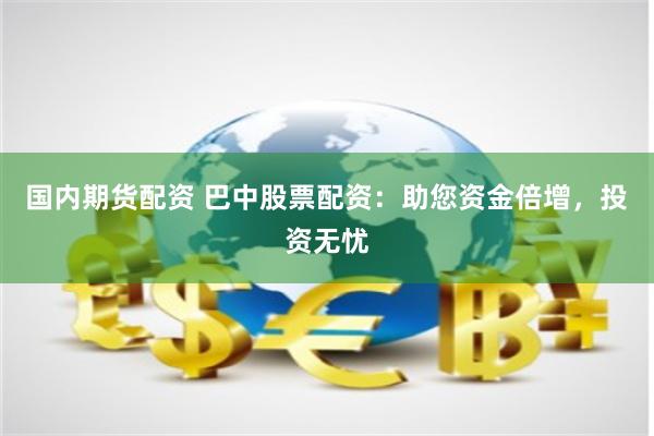 国内期货配资 巴中股票配资：助您资金倍增，投资无忧