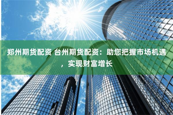 郑州期货配资 台州期货配资：助您把握市场机遇，实现财富增长