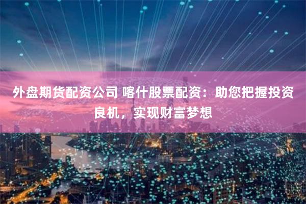 外盘期货配资公司 喀什股票配资：助您把握投资良机，实现财富梦想