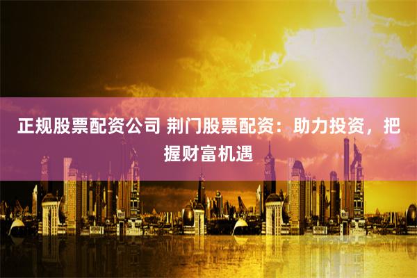 正规股票配资公司 荆门股票配资：助力投资，把握财富机遇
