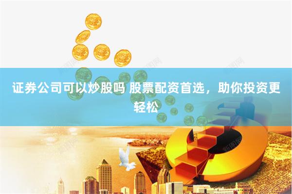 证券公司可以炒股吗 股票配资首选，助你投资更轻松