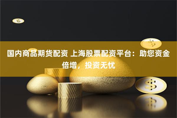 国内商品期货配资 上海股票配资平台：助您资金倍增，投资无忧