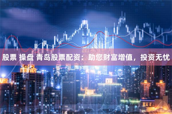 股票 操盘 青岛股票配资：助您财富增值，投资无忧