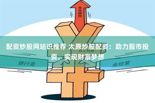 配资炒股网站识推荐 太原炒股配资：助力股市投资，实现财富梦想