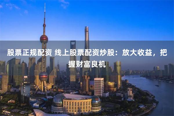 股票正规配资 线上股票配资炒股：放大收益，把握财富良机