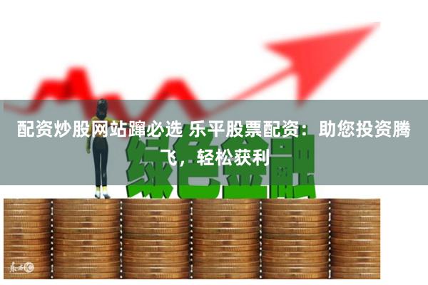 配资炒股网站蹿必选 乐平股票配资：助您投资腾飞，轻松获利
