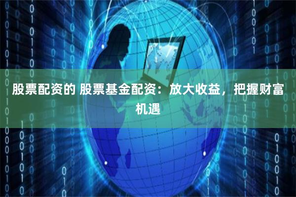 股票配资的 股票基金配资：放大收益，把握财富机遇