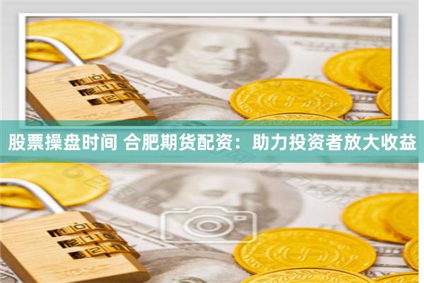 股票操盘时间 合肥期货配资：助力投资者放大收益