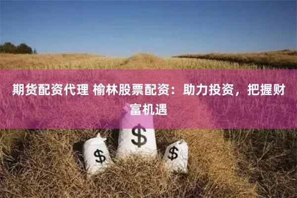 期货配资代理 榆林股票配资：助力投资，把握财富机遇