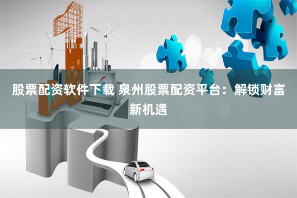 股票配资软件下载 泉州股票配资平台：解锁财富新机遇