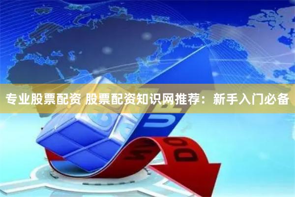 专业股票配资 股票配资知识网推荐：新手入门必备
