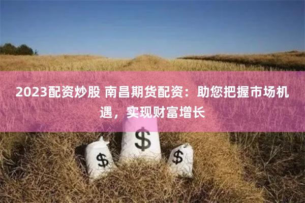 2023配资炒股 南昌期货配资：助您把握市场机遇，实现财富增长