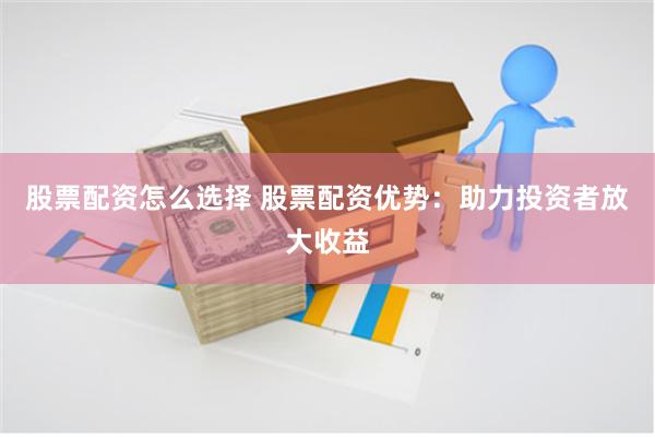 股票配资怎么选择 股票配资优势：助力投资者放大收益