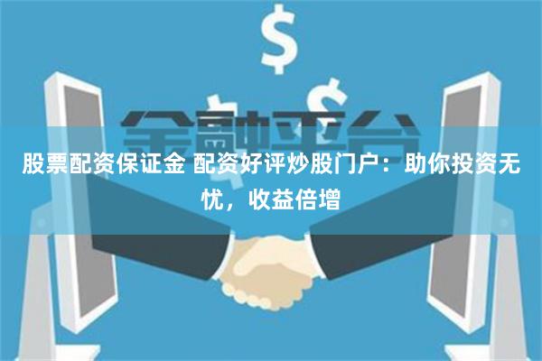 股票配资保证金 配资好评炒股门户：助你投资无忧，收益倍增
