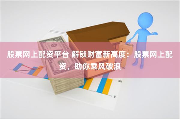 股票网上配资平台 解锁财富新高度：股票网上配资，助你乘风破浪