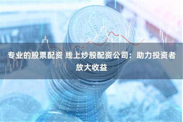 专业的股票配资 线上炒股配资公司：助力投资者放大收益