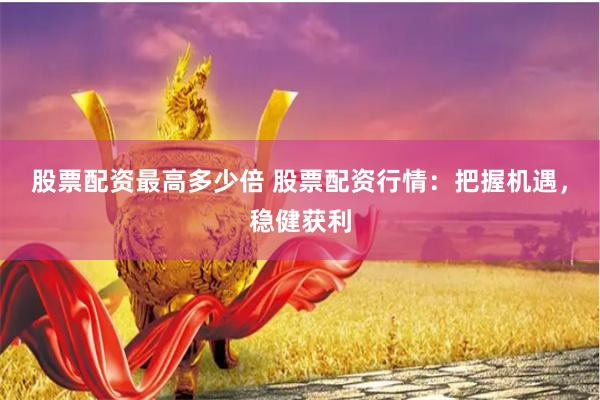 股票配资最高多少倍 股票配资行情：把握机遇，稳健获利