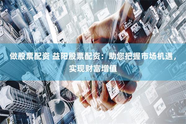 做股票配资 益阳股票配资：助您把握市场机遇，实现财富增值